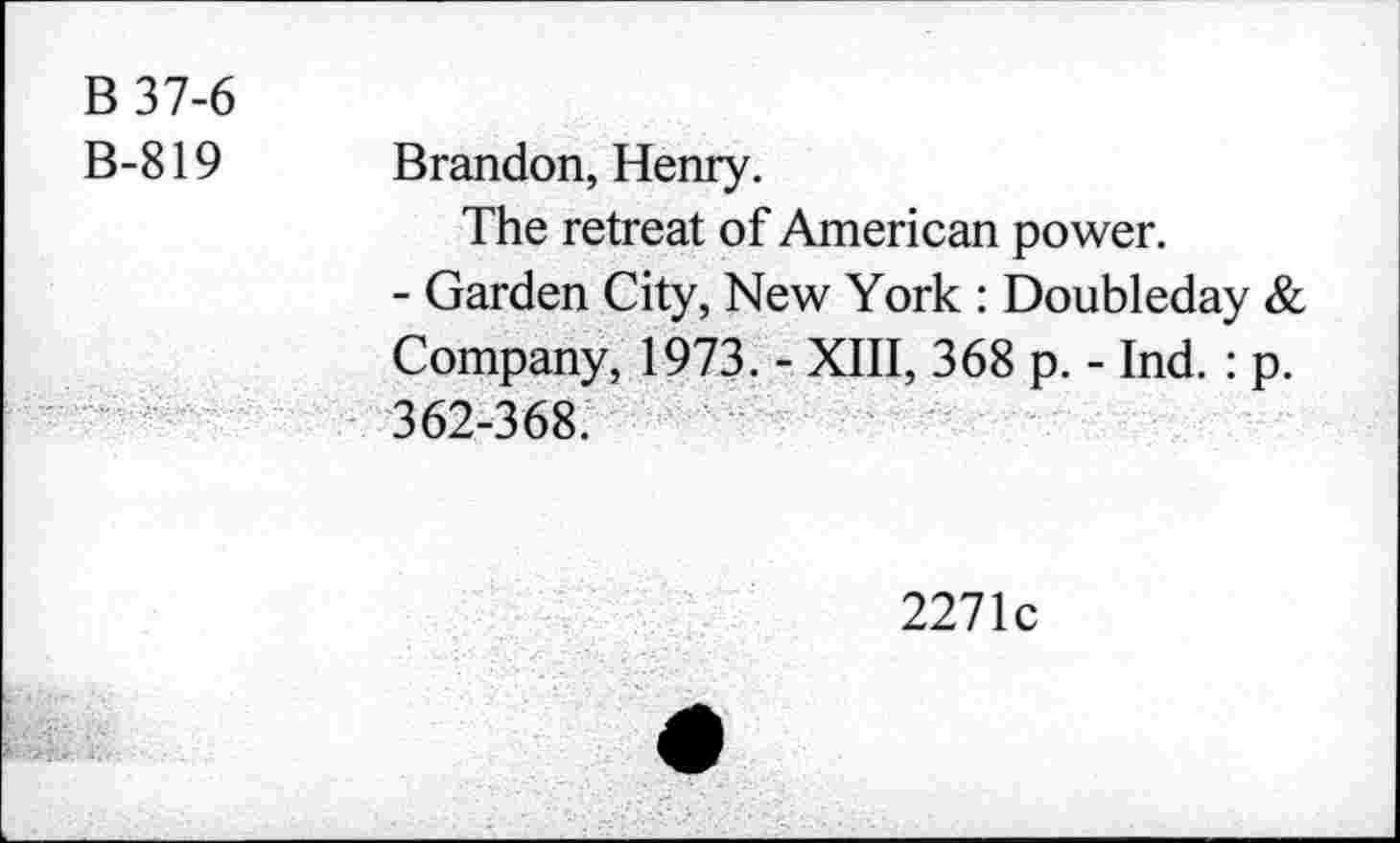 ﻿B37-6 B-819	Brandon, Henry. The retreat of American power. - Garden City, New York : Doubleday & Company, 1973. - XIII, 368 p. - Ind. : p.
	362-368.
2271c